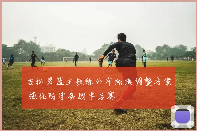 吉林男篮主教练公布轮换调整方案 强化防守备战季后赛