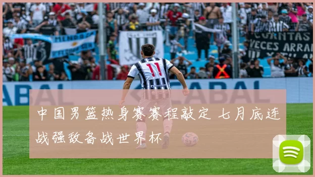 中国男篮热身赛赛程敲定 七月底连战强敌备战世界杯