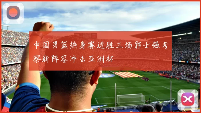 中国男篮热身赛连胜三场郭士强考察新阵容冲击亚洲杯