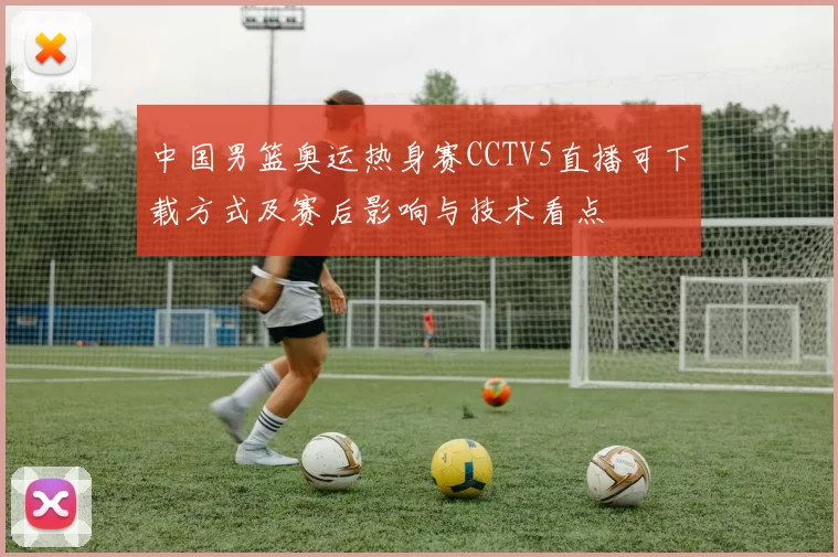 中国男篮奥运热身赛CCTV5直播可下载方式及赛后影响与技术看点