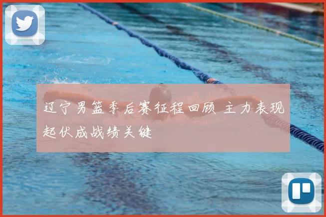 辽宁男篮季后赛征程回顾 主力表现起伏成战绩关键