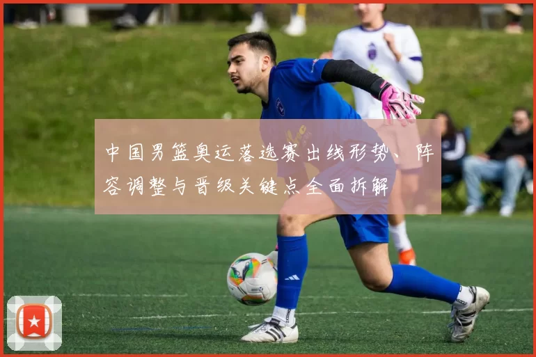 中国男篮奥运落选赛出线形势、阵容调整与晋级关键点全面拆解