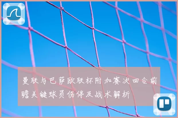 曼联与巴萨欧联杯附加赛次回合前瞻关键球员伤停及战术解析