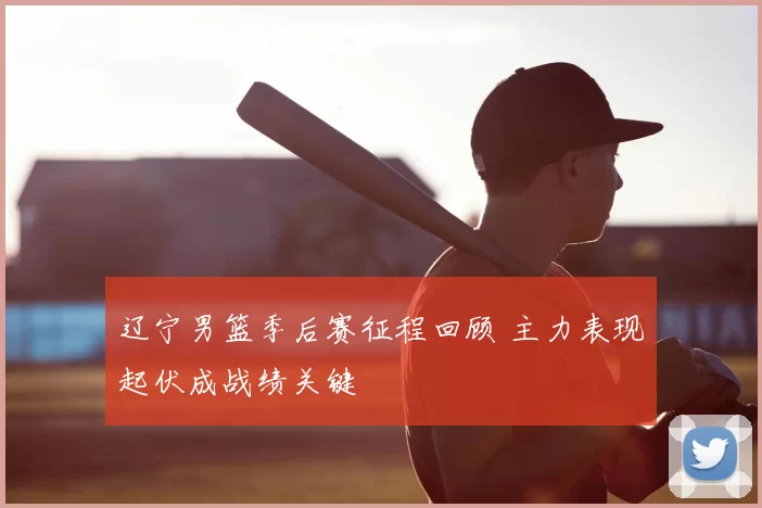 辽宁男篮季后赛征程回顾 主力表现起伏成战绩关键