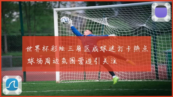 世界杯彩绘三角区成球迷打卡热点 球场周边氛围营造引关注