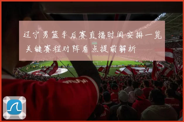 辽宁男篮季后赛直播时间安排一览 关键赛程对阵看点提前解析