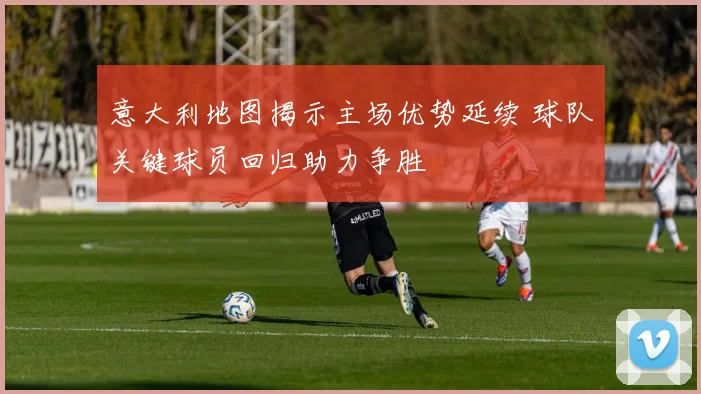 意大利地图揭示主场优势延续 球队关键球员回归助力争胜