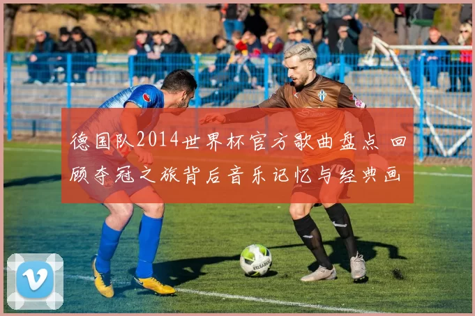 德国队2014世界杯官方歌曲盘点 回顾夺冠之旅背后音乐记忆与经典画面