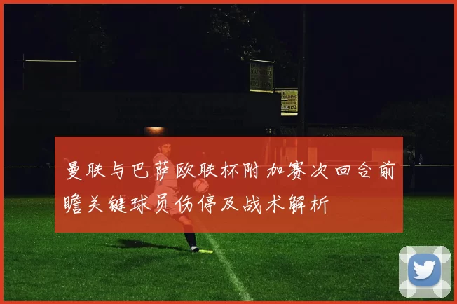 曼联与巴萨欧联杯附加赛次回合前瞻关键球员伤停及战术解析