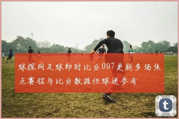 球探网足球即时比分007更新多场焦点赛程与比分数据供球迷参考