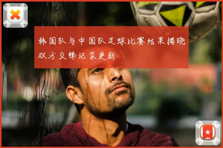 韩国队与中国队足球比赛结果揭晓双方交锋记录更新