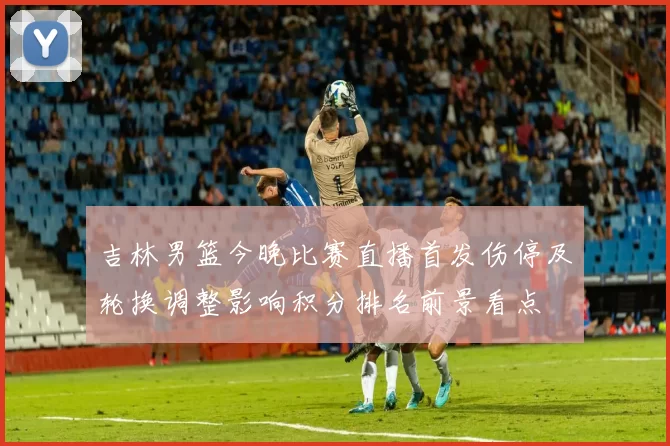 吉林男篮今晚比赛直播首发伤停及轮换调整影响积分排名前景看点