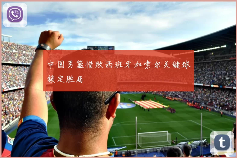 中国男篮惜败西班牙加索尔关键球锁定胜局
