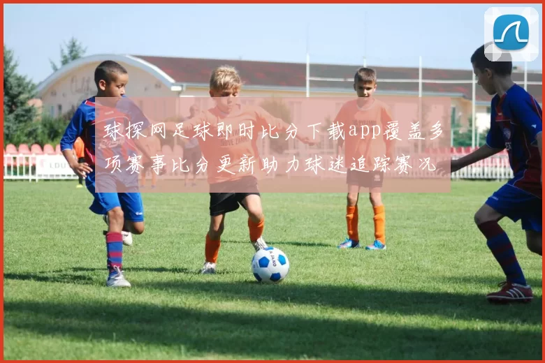球探网足球即时比分下载app覆盖多项赛事比分更新助力球迷追踪赛况动态