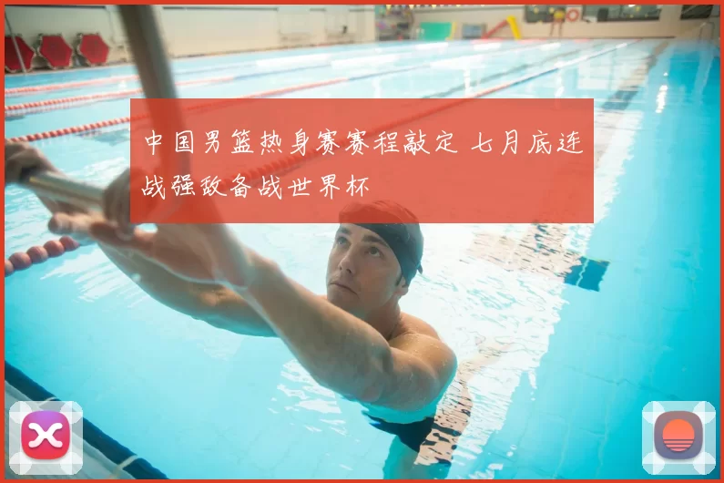 中国男篮热身赛赛程敲定 七月底连战强敌备战世界杯