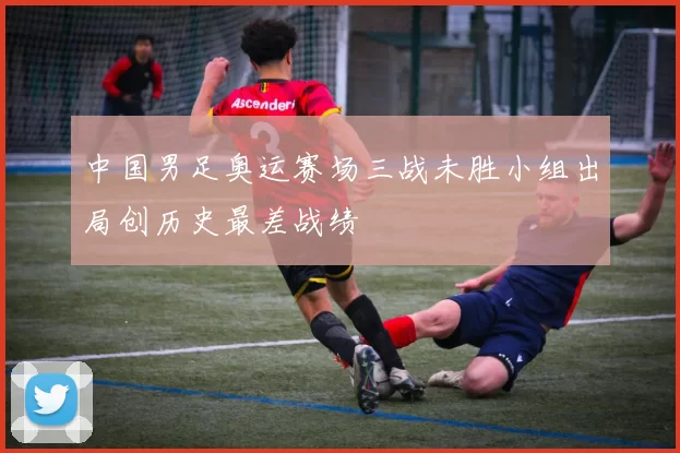 中国男足奥运赛场三战未胜小组出局创历史最差战绩