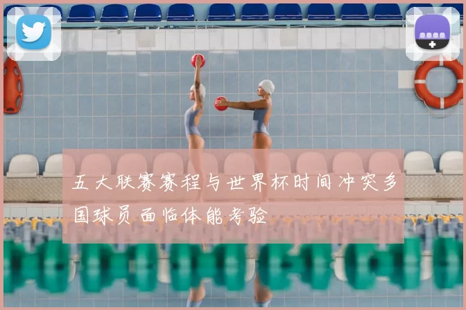 五大联赛赛程与世界杯时间冲突多国球员面临体能考验