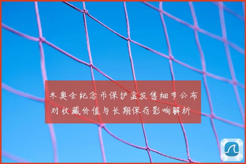 冬奥会纪念币保护盒发售细节公布 对收藏价值与长期保存影响解析