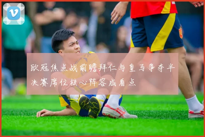 欧冠焦点战前瞻拜仁与皇马争夺半决赛席位核心阵容成看点