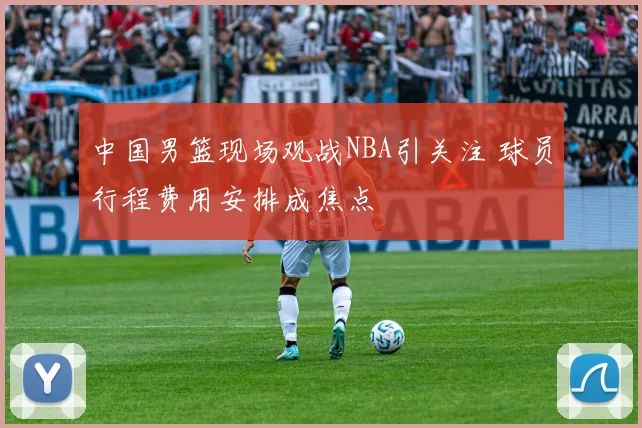 中国男篮现场观战NBA引关注 球员行程费用安排成焦点