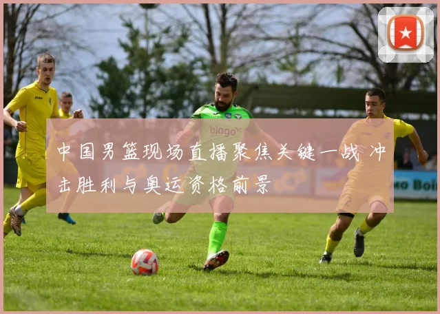中国男篮现场直播聚焦关键一战 冲击胜利与奥运资格前景