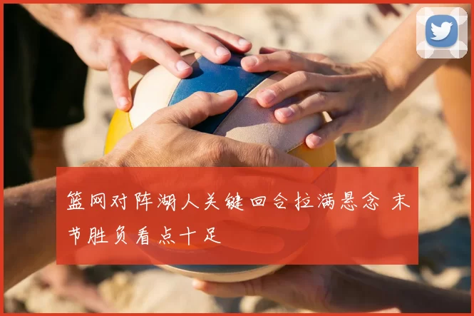 篮网对阵湖人关键回合拉满悬念 末节胜负看点十足