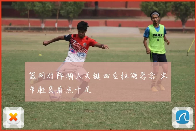篮网对阵湖人关键回合拉满悬念 末节胜负看点十足