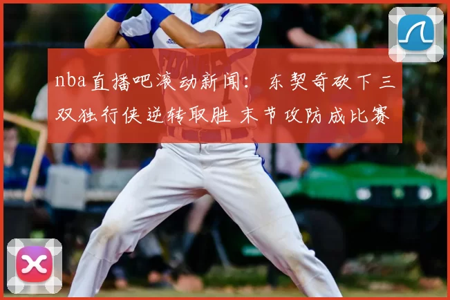 nba直播吧滚动新闻：东契奇砍下三双独行侠逆转取胜 末节攻防成比赛关键