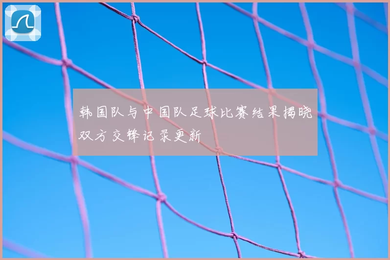 韩国队与中国队足球比赛结果揭晓双方交锋记录更新