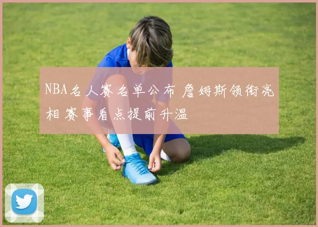 NBA名人赛名单公布 詹姆斯领衔亮相 赛事看点提前升温