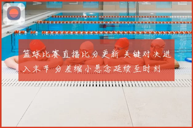 篮球比赛直播比分更新 关键对决进入末节 分差缩小悬念延续至时刻