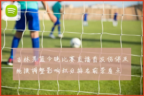 吉林男篮今晚比赛直播首发伤停及轮换调整影响积分排名前景看点