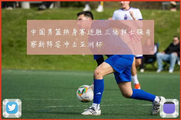 中国男篮热身赛连胜三场郭士强考察新阵容冲击亚洲杯