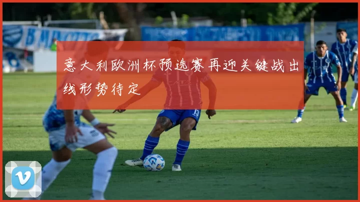意大利欧洲杯预选赛再迎关键战出线形势待定