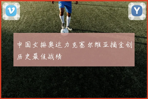 中国女排奥运力克塞尔维亚摘金创历史最佳战绩