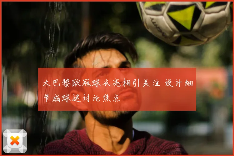 大巴黎欧冠球衣亮相引关注 设计细节成球迷讨论焦点