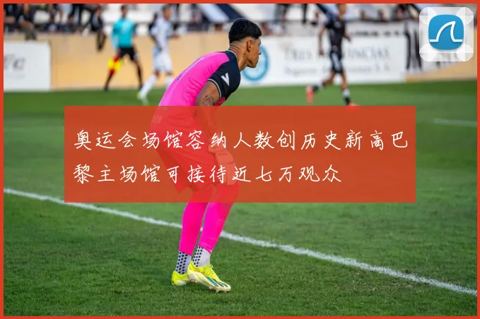 奥运会场馆容纳人数创历史新高巴黎主场馆可接待近七万观众