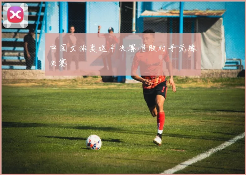 中国女排奥运半决赛惜败对手无缘决赛