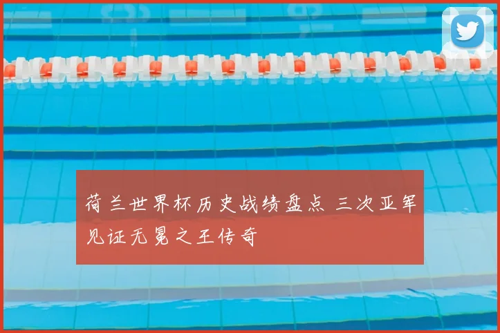荷兰世界杯历史战绩盘点 三次亚军见证无冕之王传奇
