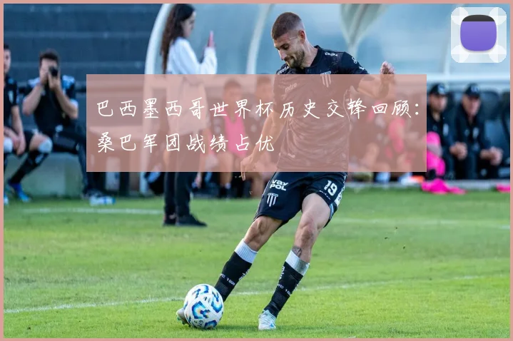 巴西墨西哥世界杯历史交锋回顾：桑巴军团战绩占优